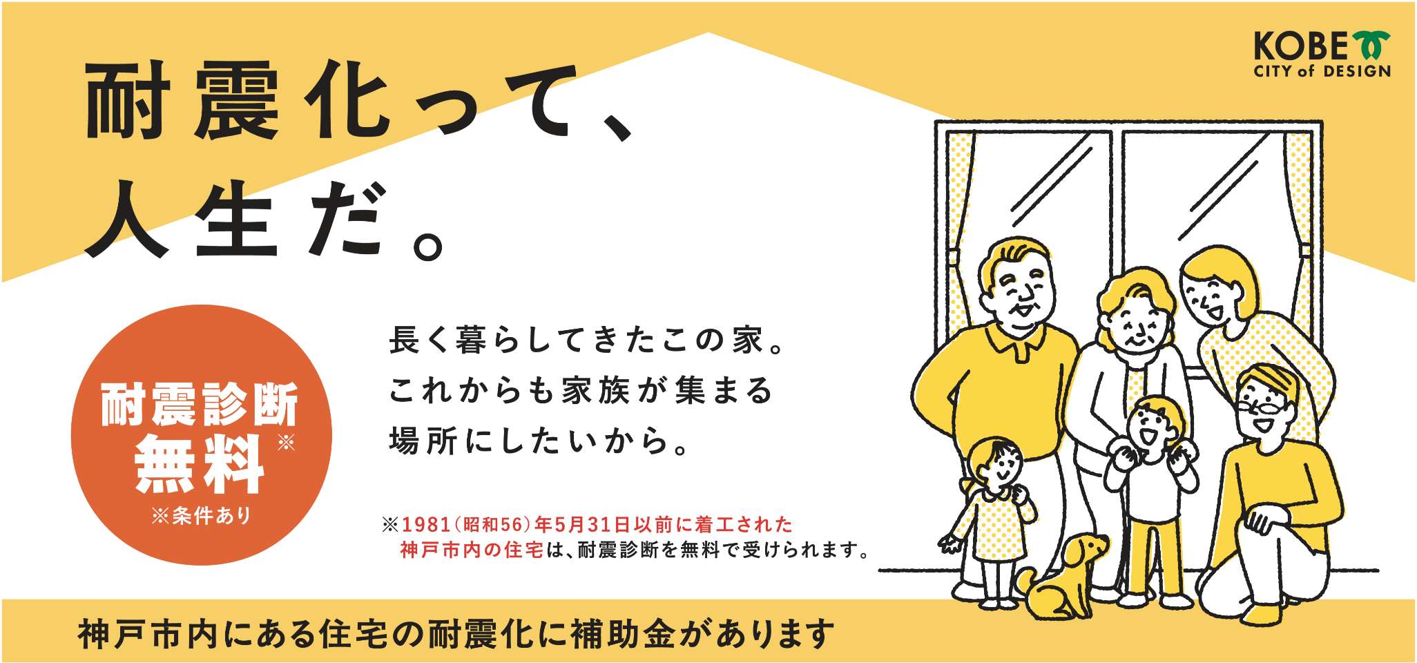 耐震化って、人生だ。耐震診断無料※1981（昭和56）年5月31日以前に着工された神戸市内の住宅は、耐震診断を無料で受けられます。 長く暮らしてきたこの家。これからも家族が集まる場所にしたいから。神戸市内にある住宅の耐震化に補助金があります。